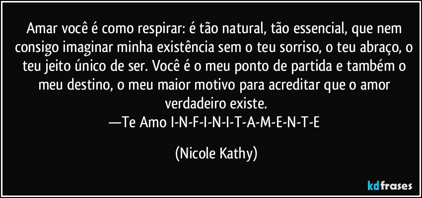 Amar você é como respirar: é tão natural, tão essencial, que nem consigo imaginar minha existência sem o teu sorriso, o teu abraço, o teu jeito único de ser. Você é o meu ponto de partida e também o meu destino, o meu maior motivo para acreditar que o amor verdadeiro existe.
—Te Amo I-N-F-I-N-I-T-A-M-E-N-T-E (Nicole Kathy)