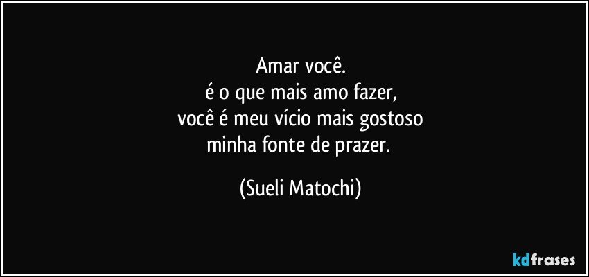 Amar você.
é o que mais amo fazer,
você é meu vício mais gostoso
minha fonte de prazer. (Sueli Matochi)