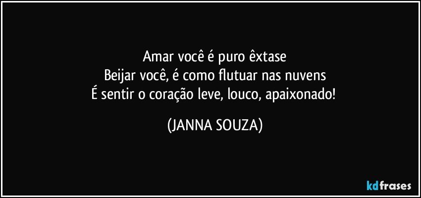 Amar você é puro êxtase
Beijar você, é como flutuar nas nuvens
É sentir o coração leve, louco, apaixonado! (JANNA SOUZA)