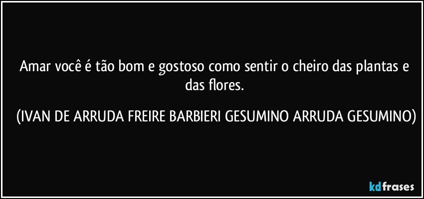 Amar você é tão bom e gostoso como sentir o cheiro das plantas e das flores. (IVAN DE ARRUDA FREIRE BARBIERI GESUMINO ARRUDA GESUMINO)