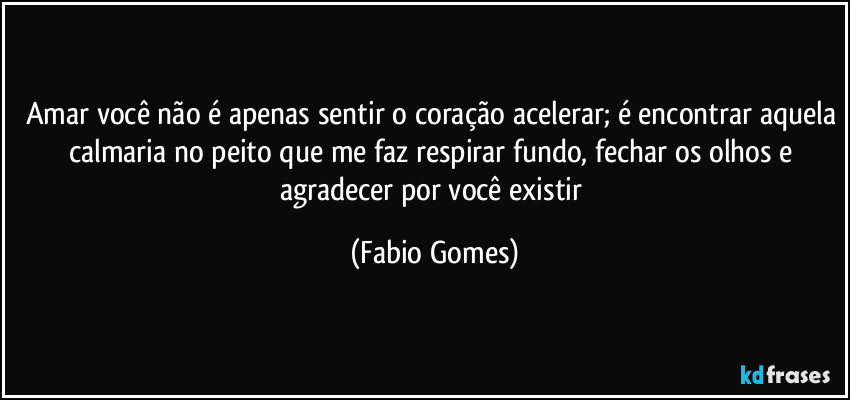 Amar você não é apenas sentir o coração acelerar; é encontrar aquela calmaria no peito que me faz respirar fundo, fechar os olhos e agradecer por você existir (Fabio Gomes)
