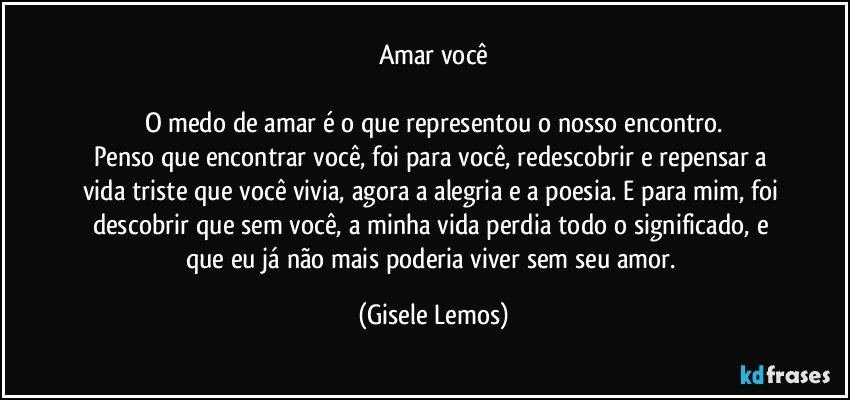 Amar você

O medo de amar é o que representou o nosso encontro.
Penso que encontrar você, foi para você, redescobrir e repensar a vida triste que você vivia, agora a alegria e a poesia.  E para mim, foi descobrir que sem você, a minha vida perdia todo o significado, e que eu já não mais poderia viver sem seu amor. (Gisele Lemos)