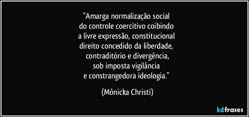 "Amarga normalização social
do controle coercitivo coibindo
a livre expressão, constitucional
direito concedido da liberdade,
contraditório e divergência,
sob imposta vigilância
e constrangedora ideologia." (Mônicka Christi)