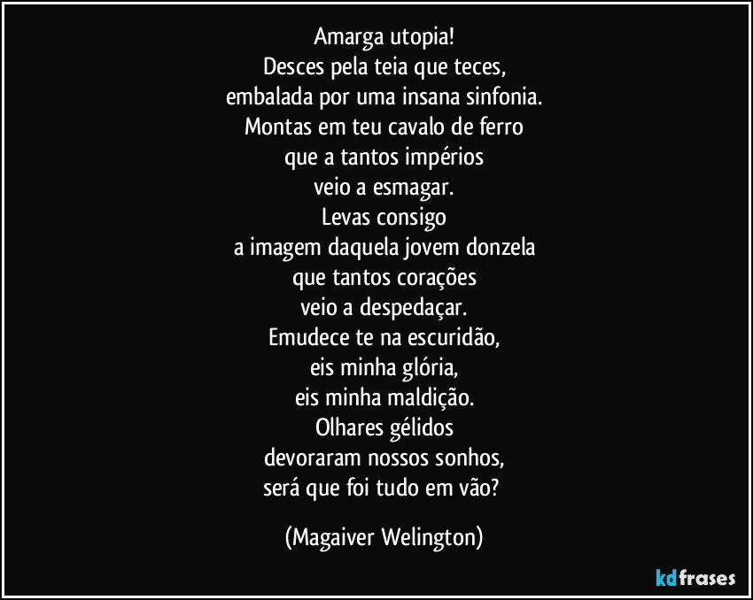 Amarga utopia!
Desces pela teia que teces,
embalada por uma insana sinfonia.
Montas em teu cavalo de ferro
que a tantos impérios
veio a esmagar.
Levas consigo
a imagem daquela jovem donzela
que tantos corações
veio a despedaçar.
Emudece te na escuridão,
eis minha glória,
eis minha maldição.
Olhares gélidos
devoraram nossos sonhos,
será que foi tudo em vão? (Magaiver Welington)