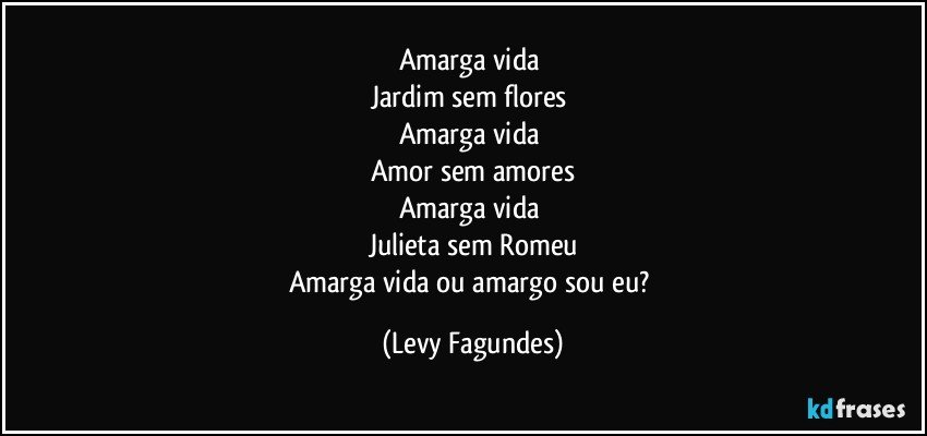 Amarga vida 
Jardim sem flores 
Amarga vida 
Amor sem amores
Amarga vida 
Julieta sem Romeu
Amarga vida ou amargo sou eu? (Levy Fagundes)