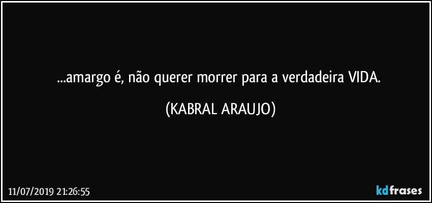 ...amargo é, não querer morrer para a verdadeira VIDA. (KABRAL ARAUJO)