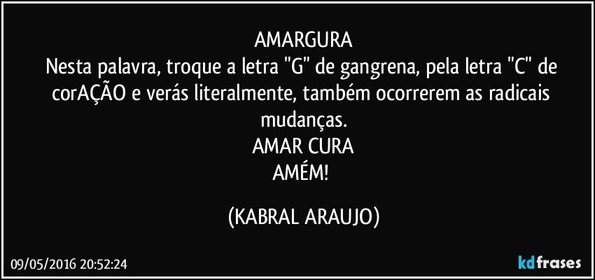 AMARGURA
Nesta palavra, troque a letra "G" de gangrena, pela letra "C" de corAÇÃO e verás literalmente, também ocorrerem as radicais mudanças.
AMAR CURA
AMÉM! (KABRAL ARAUJO)