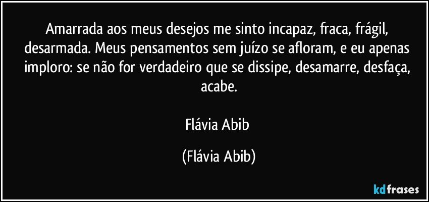 Amarrada aos meus desejos me sinto incapaz, fraca, frágil, desarmada. Meus pensamentos sem juízo se afloram, e eu apenas imploro: se não for verdadeiro que se dissipe, desamarre, desfaça, acabe.

Flávia Abib (Flávia Abib)