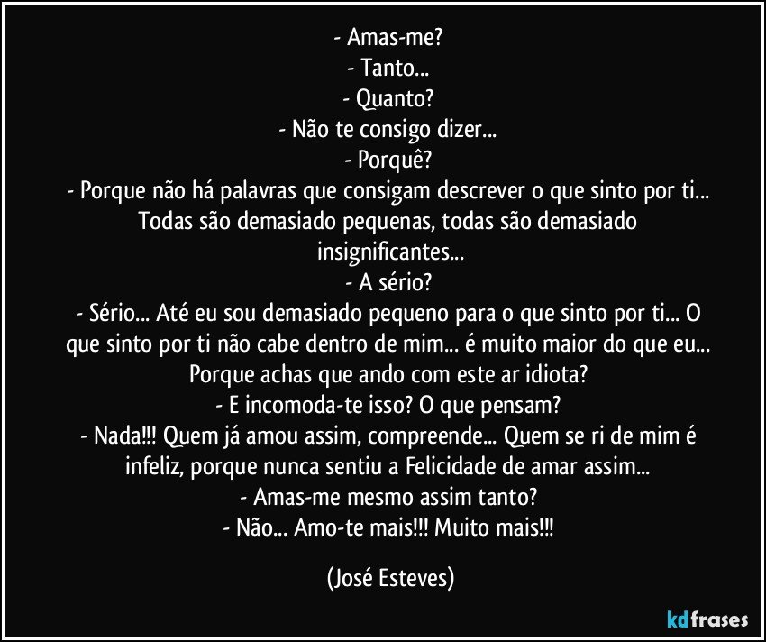 - Amas-me? 
- Tanto... 
- Quanto? 
- Não te consigo dizer... 
- Porquê? 
- Porque não há palavras que consigam descrever o que sinto por ti... Todas são demasiado pequenas, todas são demasiado insignificantes...
- A sério? 
- Sério... Até eu sou demasiado pequeno para o que sinto por ti... O que sinto por ti não cabe dentro de mim... é muito maior do que eu... Porque achas que ando com este ar idiota? 
- E incomoda-te isso? O que pensam? 
- Nada!!! Quem já amou assim, compreende... Quem se ri de mim é infeliz, porque nunca sentiu a Felicidade de amar assim... 
- Amas-me mesmo assim tanto? 
- Não... Amo-te mais!!! Muito mais!!! (José Esteves)