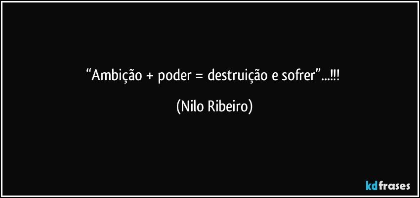 “Ambição + poder = destruição e sofrer”...!!! (Nilo Ribeiro)