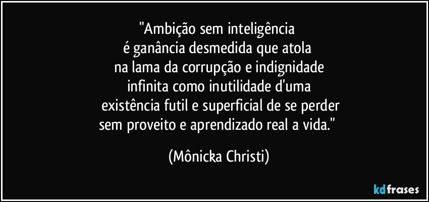 "Ambição sem inteligência 
é ganância desmedida que atola 
na lama da corrupção e indignidade
infinita como inutilidade d'uma
 existência futil e superficial de se perder
sem proveito e aprendizado real a vida." (Mônicka Christi)