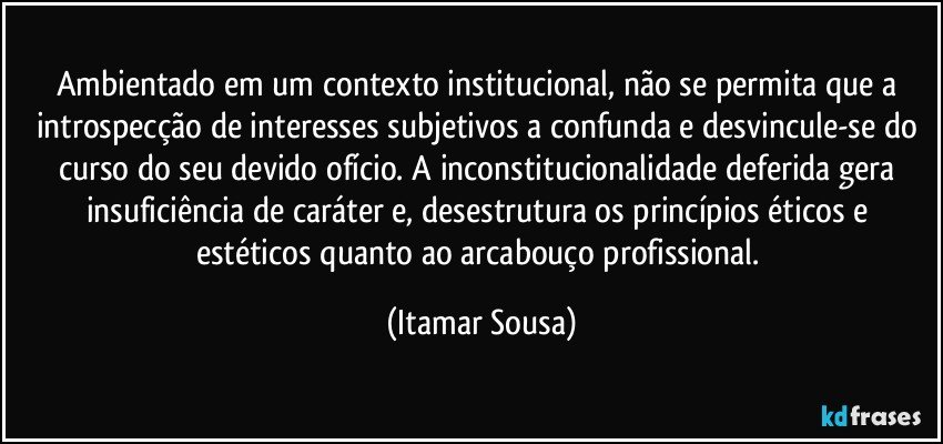 Ambientado em um contexto institucional, não se permita que a introspecção de interesses subjetivos a confunda e desvincule-se do curso do seu devido ofício. A inconstitucionalidade deferida gera insuficiência de caráter e, desestrutura os princípios éticos e estéticos quanto ao arcabouço profissional. (Itamar Sousa)