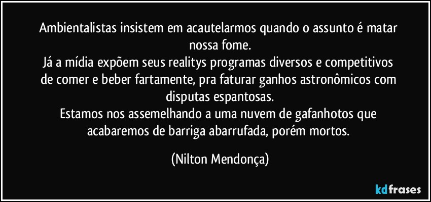 Ambientalistas insistem em acautelarmos quando o assunto é matar nossa fome.
Já a mídia expõem seus realitys programas diversos e competitivos de comer e beber fartamente, pra faturar ganhos astronômicos com disputas espantosas.
Estamos nos assemelhando a uma nuvem de gafanhotos que acabaremos de barriga abarrufada, porém mortos. (Nilton Mendonça)