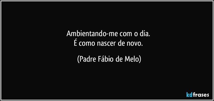 Ambientando-me com o dia. 
É como nascer de novo. (Padre Fábio de Melo)