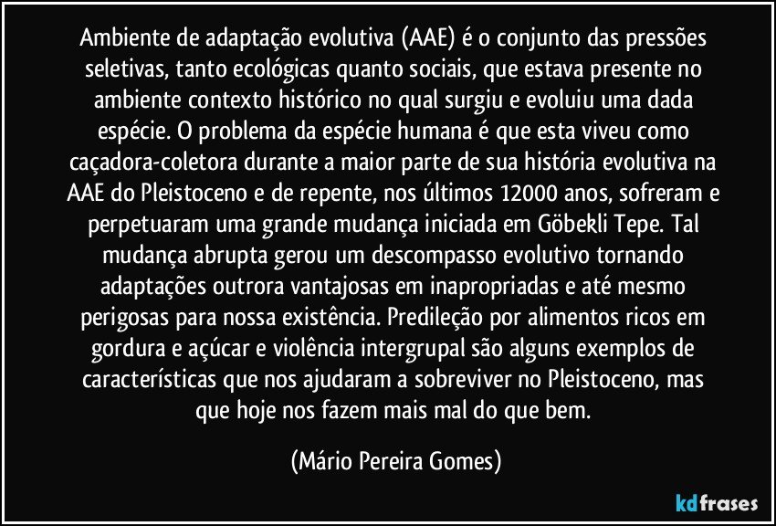 Ambiente de adaptação evolutiva (AAE) é o conjunto das pressões seletivas, tanto ecológicas quanto sociais, que estava presente no ambiente/contexto histórico no qual surgiu e evoluiu uma dada espécie. O problema da espécie humana é que esta viveu como caçadora-coletora durante a maior parte de sua história evolutiva na AAE do Pleistoceno e de repente, nos últimos 12000 anos, sofreram e perpetuaram uma grande mudança iniciada em Göbekli Tepe. Tal mudança abrupta gerou um descompasso evolutivo tornando adaptações outrora vantajosas em inapropriadas e até mesmo perigosas para nossa existência. Predileção por alimentos ricos em gordura e açúcar e violência intergrupal são alguns exemplos de características que nos ajudaram a sobreviver no Pleistoceno, mas que hoje nos fazem mais mal do que bem. (Mário Pereira Gomes)