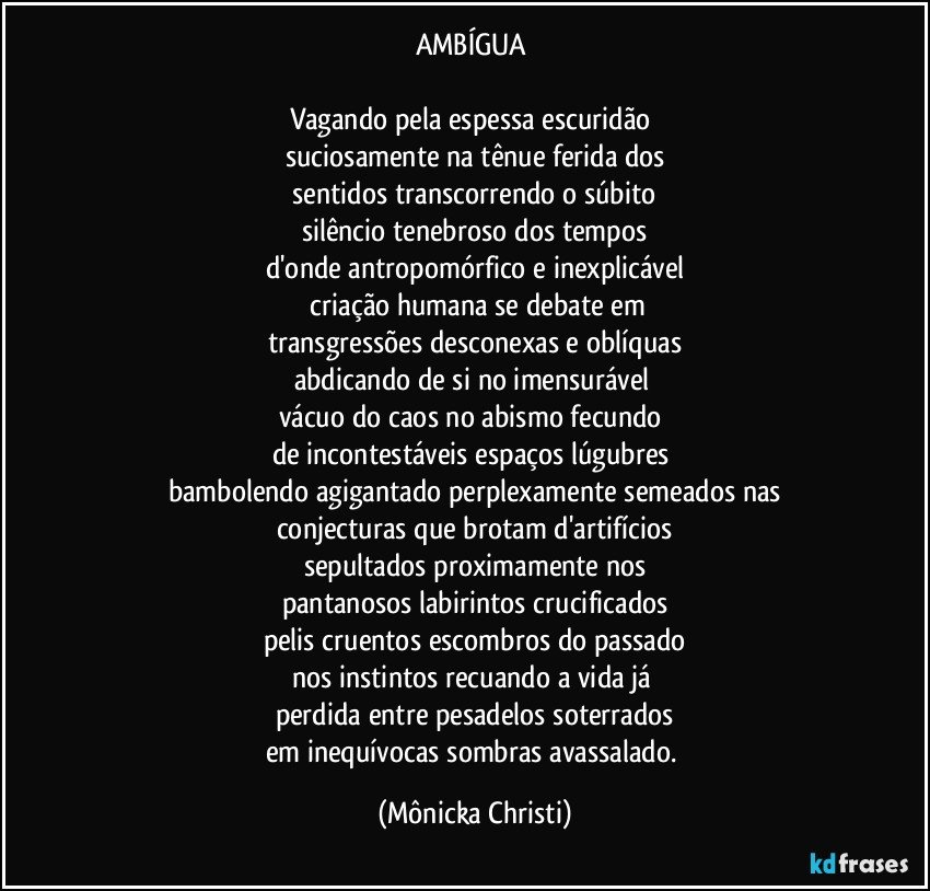 AMBÍGUA 

Vagando pela espessa escuridão 
suciosamente na tênue ferida dos
 sentidos transcorrendo o súbito 
silêncio tenebroso dos tempos
d'onde antropomórfico e inexplicável
 criação humana se debate em
transgressões desconexas e oblíquas
abdicando de si no imensurável 
vácuo do caos no abismo fecundo 
de incontestáveis espaços lúgubres 
bambolendo agigantado perplexamente semeados nas
conjecturas que brotam d'artifícios
sepultados proximamente nos
pantanosos labirintos crucificados
pelis cruentos escombros do passado
nos instintos recuando a vida já 
perdida entre pesadelos soterrados
em inequívocas sombras avassalado. (Mônicka Christi)