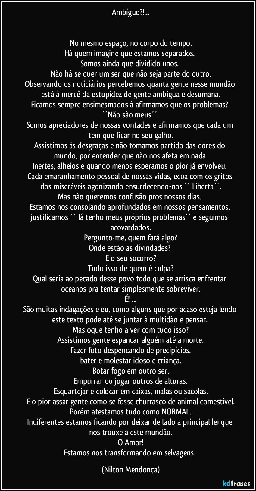 Ambíguo?!...


No mesmo espaço, no corpo do tempo.
Há quem imagine que estamos separados. 
Somos ainda que dividido unos. 
Não há se quer um ser que não seja parte do outro.
Observando os noticiários percebemos quanta gente nesse mundão está à mercê da estupidez de gente ambígua e desumana.
Ficamos sempre ensimesmados à afirmamos que os problemas? ``Não são meus´´.
Somos apreciadores de nossas vontades e afirmamos que cada um tem que ficar no seu galho.
Assistimos às desgraças e não tomamos partido das dores do mundo, por entender que não nos afeta em nada.
Inertes, alheios e quando menos esperamos o pior já envolveu. 
Cada emaranhamento pessoal de nossas vidas, ecoa com os gritos dos miseráveis agonizando ensurdecendo-nos `` Liberta´´.
Mas não queremos confusão pros nossos dias. 
Estamos nos consolando aprofundados em nossos pensamentos, justificamos `` Já tenho meus próprios problemas´´ e seguimos acovardados.
Pergunto-me, quem fará algo?
Onde estão as divindades? 
E o seu socorro?
Tudo isso de quem é culpa?
Qual seria ao pecado desse povo todo que se arrisca enfrentar oceanos pra tentar simplesmente sobreviver.
É! ...
São muitas indagações e eu, como alguns que por acaso esteja lendo este texto pode até se juntar à multidão e pensar. 
Mas oque tenho a ver com tudo isso?
Assistimos gente espancar alguém até a morte.
Fazer foto despencando de precipícios.
bater e molestar idoso e criança.
Botar fogo em outro ser.
Empurrar ou jogar outros de alturas.
Esquartejar e colocar em caixas, malas ou sacolas.
E o pior assar gente como se fosse churrasco de animal comestível.
Porém atestamos tudo como NORMAL.
Indiferentes estamos ficando por deixar de lado a principal lei que nos trouxe a este mundão.
O Amor!
Estamos nos transformando em selvagens. (Nilton Mendonça)