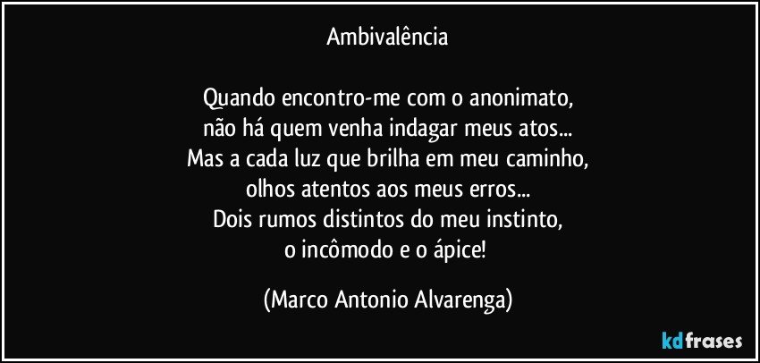 Ambivalência

Quando encontro-me com o anonimato,
não há quem venha indagar meus atos...
Mas a cada luz que brilha em meu caminho,
olhos atentos aos meus erros...
Dois rumos distintos do meu instinto,
o incômodo e o ápice! (Marco Antonio Alvarenga)