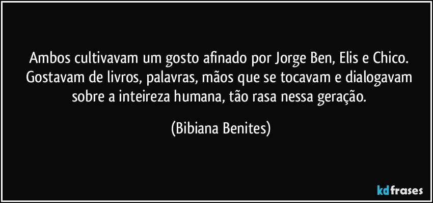 Ambos cultivavam um gosto afinado por Jorge Ben, Elis e Chico. Gostavam de livros, palavras, mãos que se tocavam e dialogavam sobre a inteireza humana, tão rasa nessa geração. (Bibiana Benites)