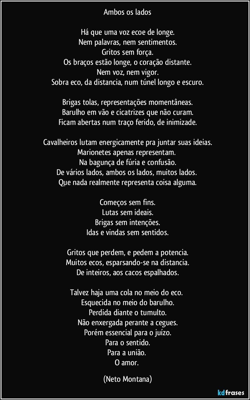 Ambos os lados

Há que uma voz ecoe de longe.
Nem palavras, nem sentimentos.
Gritos sem força.
Os braços estão longe, o coração distante.
Nem voz, nem vigor.
Sobra eco, da distancia, num túnel longo e escuro.

Brigas tolas, representações momentâneas.
Barulho em vão e cicatrizes que não curam.
Ficam abertas num traço ferido, de inimizade.

Cavalheiros lutam energicamente pra juntar suas ideias.
Marionetes apenas representam. 
Na bagunça de fúria e confusão.
De vários lados, ambos os lados, muitos lados. 
Que nada realmente representa coisa alguma.

Começos sem fins.
Lutas sem ideais.
Brigas sem intenções.
Idas e vindas sem sentidos.

Gritos que perdem, e pedem a potencia.
Muitos ecos, esparsando-se na distancia.
De inteiros, aos cacos espalhados.

Talvez haja uma cola no meio do eco. 
Esquecida no meio do barulho.
Perdida diante o tumulto.
Não enxergada perante a cegues.
Porém essencial para o juízo.
Para o sentido.
Para a união. 
O amor. (Neto Montana)