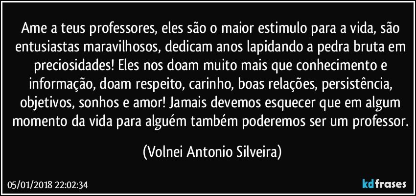 Ame a teus professores, eles são o maior estimulo para a vida, são entusiastas maravilhosos, dedicam anos lapidando a pedra bruta em preciosidades! Eles nos doam muito mais que conhecimento e informação, doam respeito, carinho, boas relações, persistência, objetivos, sonhos e amor! Jamais devemos esquecer que em algum momento da vida para alguém também poderemos ser um professor. (Volnei Antonio Silveira)