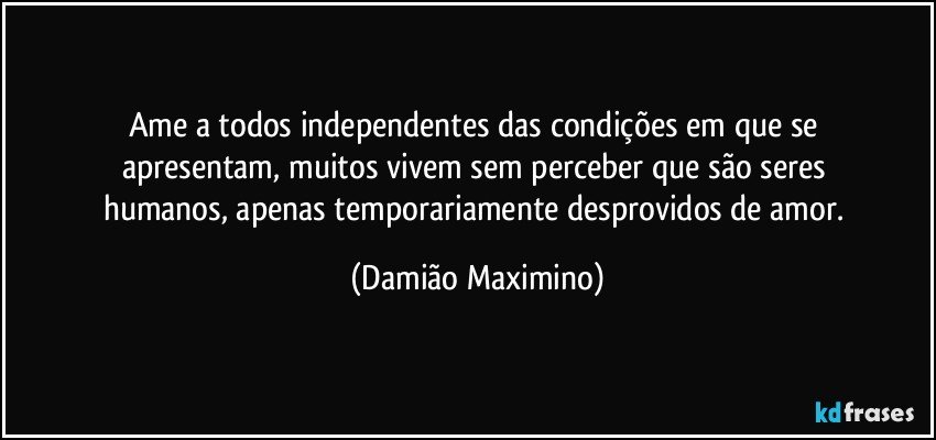 Ame a todos independentes das condições em que se 
apresentam, muitos vivem sem perceber que são seres 
humanos, apenas temporariamente desprovidos de amor. (Damião Maximino)