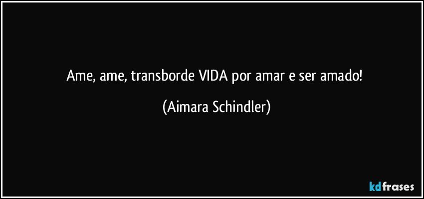 Ame, ame, transborde VIDA por amar e ser amado! (Aimara Schindler)