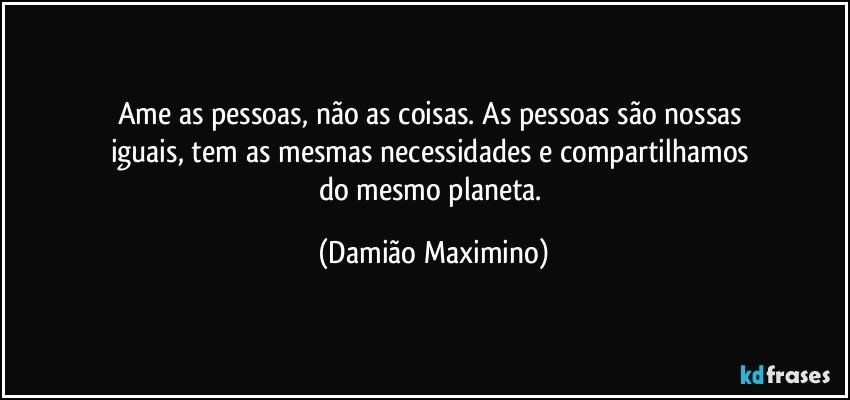 Ame as pessoas, não as coisas. As pessoas são nossas 
iguais, tem as mesmas necessidades e compartilhamos 
do mesmo planeta. (Damião Maximino)