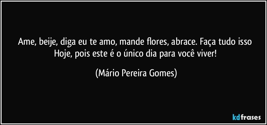 Ame, beije, diga eu te amo, mande flores, abrace. Faça tudo isso Hoje, pois este é o único dia para você viver! (Mário Pereira Gomes)