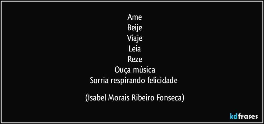 Ame
Beije
Viaje
Leia
Reze
Ouça música
Sorria respirando felicidade (Isabel Morais Ribeiro Fonseca)