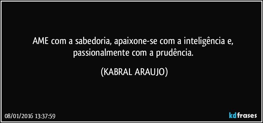 AME com a sabedoria, apaixone-se com a inteligência e, passionalmente com a prudência. (KABRAL ARAUJO)