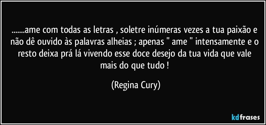 ...ame com todas as letras , soletre inúmeras vezes  a tua paixão  e não dê ouvido às palavras alheias ; apenas " ame "  intensamente e  o resto deixa prá lá  vivendo  esse doce desejo da tua vida que vale mais do que tudo ! (Regina Cury)