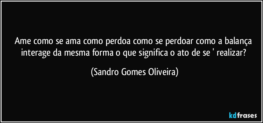 Ame como se ama como perdoa como se perdoar como a balança interage da mesma forma o que significa o ato de se ' realizar? (Sandro Gomes Oliveira)