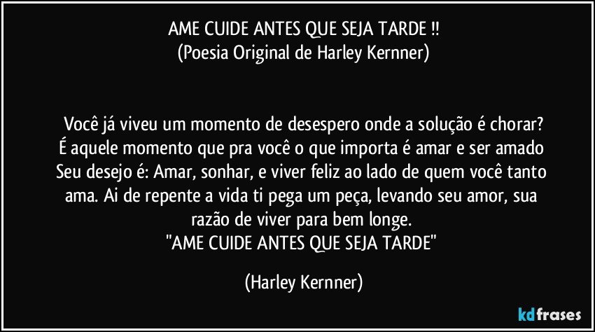 AME CUIDE ANTES QUE SEJA TARDE !!
(Poesia Original de Harley Kernner)


Você já viveu um momento de desespero onde a solução é chorar?
É aquele momento que pra você o que importa é amar e ser amado Seu desejo é: Amar, sonhar, e viver feliz ao lado de quem você tanto ama. Ai de repente a vida ti pega um peça, levando seu amor, sua razão de viver para bem longe. 
"AME CUIDE ANTES QUE SEJA TARDE" (Harley Kernner)