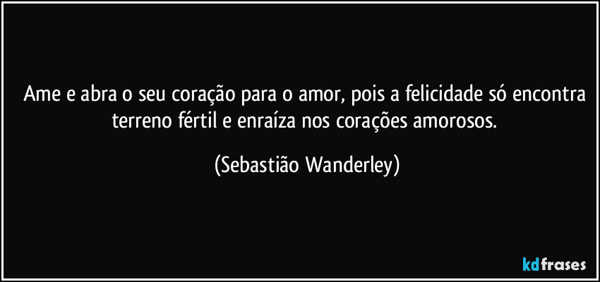 Ame e abra o seu coração para o amor, pois a felicidade só encontra terreno fértil e enraíza nos corações amorosos. (Sebastião Wanderley)