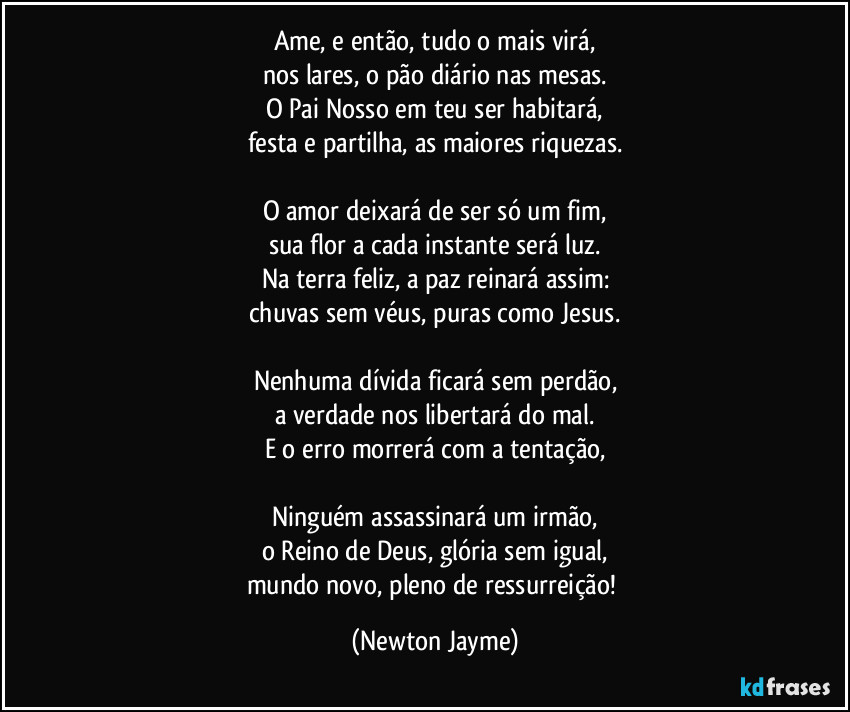 Ame, e então, tudo o mais virá,
nos lares, o pão diário nas mesas.
O Pai Nosso em teu ser habitará,
festa e partilha, as maiores riquezas.

O amor deixará de ser só um fim,
sua flor a cada instante será luz.
Na terra feliz, a paz reinará assim:
chuvas sem véus, puras como Jesus.

Nenhuma dívida ficará sem perdão,
a verdade nos libertará do mal.
E o erro morrerá com a tentação,

Ninguém assassinará um irmão,
o Reino de Deus, glória sem igual,
mundo novo, pleno de ressurreição! (Newton Jayme)