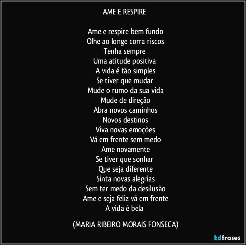 AME E RESPIRE 

Ame e respire bem fundo
Olhe ao longe corra riscos
Tenha sempre 
Uma atitude positiva 
A vida é tão simples
Se tiver que mudar 
Mude o rumo da sua vida
Mude de direção
Abra novos caminhos
Novos destinos
Viva novas emoções
Vá em frente sem medo
Ame novamente
Se tiver que sonhar 
Que seja diferente
Sinta novas alegrias
Sem ter medo da desilusão
Ame e seja feliz vá em frente
A vida é bela (MARIA RIBEIRO MORAIS FONSECA)