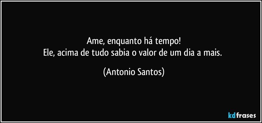 Ame, enquanto há tempo!
Ele, acima de tudo sabia o valor de um dia a mais. (Antonio Santos)