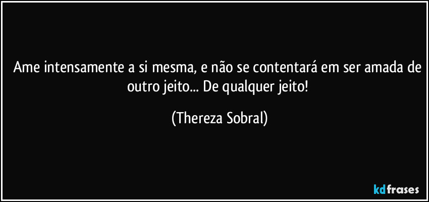 Ame intensamente a si mesma, e não se contentará em ser amada de outro jeito... De qualquer jeito! (Thereza Sobral)