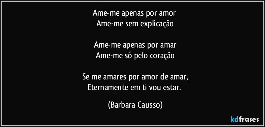 Ame-me apenas por amor 
Ame-me sem explicação

Ame-me apenas por amar
Ame-me só pelo coração

Se me amares por amor de amar,
Eternamente em ti vou estar. (Barbara Causso)