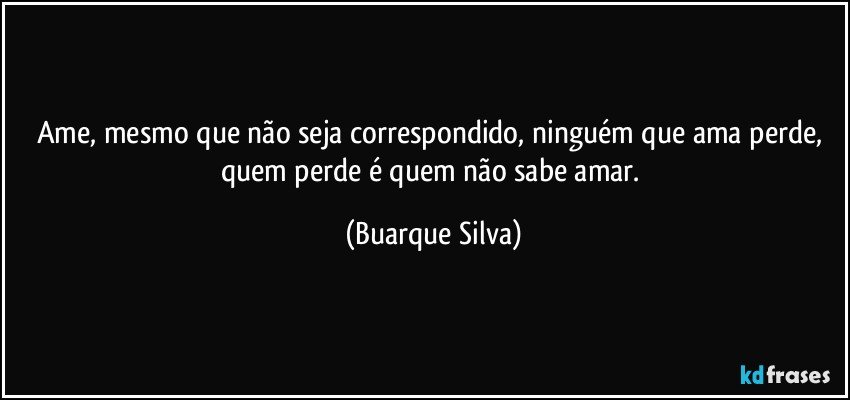 Ame, mesmo que não seja correspondido, ninguém que ama perde, quem perde é quem não sabe amar. (Buarque Silva)