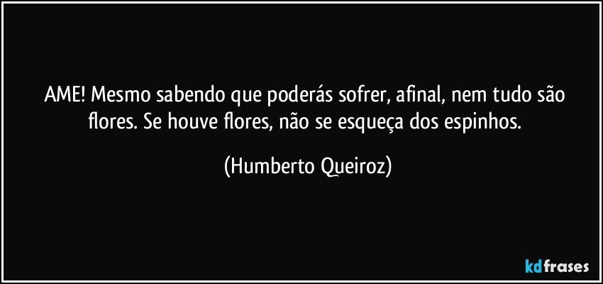 AME! Mesmo sabendo que poderás sofrer, afinal, nem tudo são flores. Se houve flores, não se esqueça dos espinhos. (Humberto Queiroz)