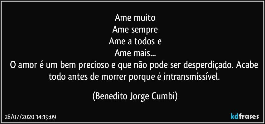 Ame muito
Ame sempre
Ame a todos e
Ame mais...
O amor é um bem precioso e que não pode ser desperdiçado. Acabe todo antes de morrer porque é intransmissível. (Benedito Jorge Cumbi)