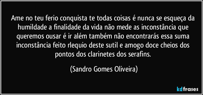 Ame no teu ferio conquista te todas coisas é nunca se esqueça da humildade a finalidade da vida não mede as inconstância que queremos ousar é ir além também não encontrarás essa suma inconstância feito rlequio deste sutil e amogo doce cheios dos pontos dos clarinetes dos serafins. (Sandro Gomes Oliveira)