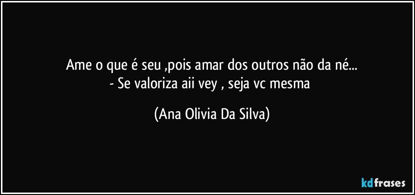 Ame o que é seu ,pois amar dos outros não da né...
- Se valoriza aii vey , seja vc mesma (Ana Olivia Da Silva)