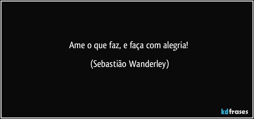 Ame o que faz, e faça com alegria! (Sebastião Wanderley)