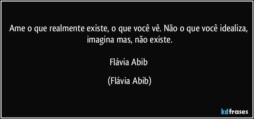 Ame o que realmente existe, o que você vê. Não o que você idealiza, imagina mas, não existe.

Flávia Abib (Flávia Abib)