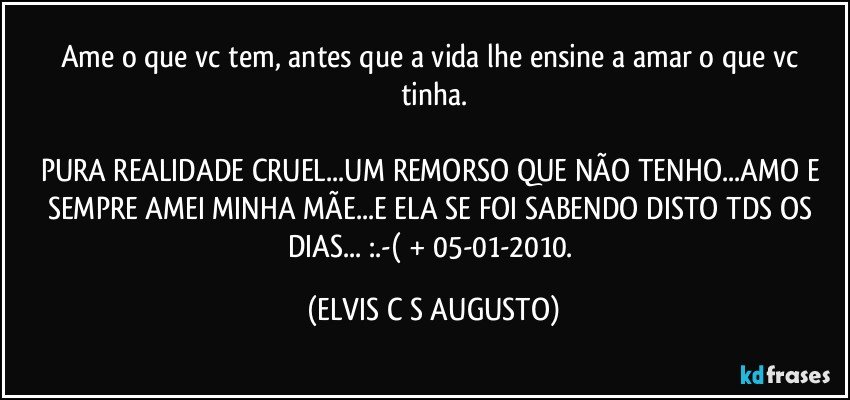 Ame o que vc tem, antes que a vida lhe ensine a amar o que vc tinha.

PURA REALIDADE CRUEL...UM REMORSO QUE NÃO TENHO...AMO E SEMPRE AMEI MINHA MÃE...E ELA SE FOI SABENDO DISTO TDS OS DIAS... :.-( + 05-01-2010. (ELVIS C S AUGUSTO)