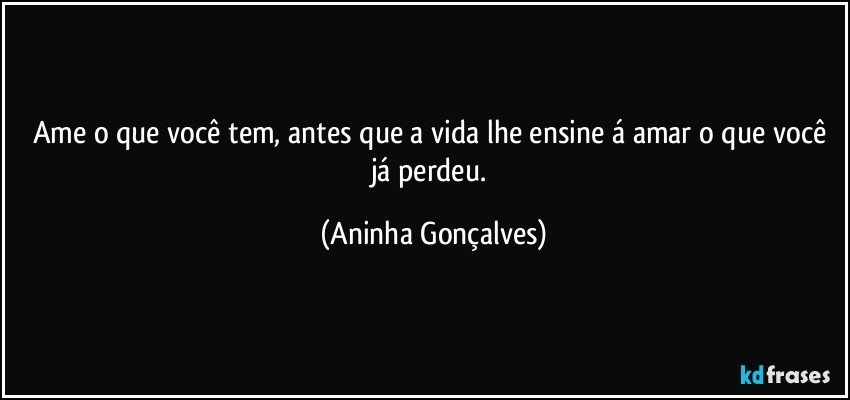 Ame o que você tem, antes que a vida lhe ensine á amar o que você já perdeu. (Aninha Gonçalves)