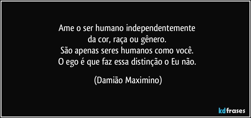 Ame o ser humano independentemente 
da cor, raça ou gênero. 
São apenas seres humanos como você. 
O ego é que faz essa distinção o Eu não. (Damião Maximino)